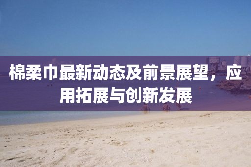 棉柔巾最新动态及前景展望，应用拓展与创新发展