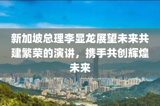 新加坡总理李显龙展望未来共建繁荣的演讲，携手共创辉煌未来