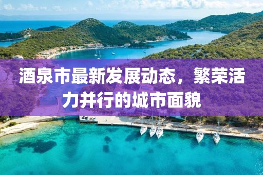 酒泉市最新发展动态，繁荣活力并行的城市面貌