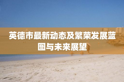 英德市最新动态及繁荣发展蓝图与未来展望