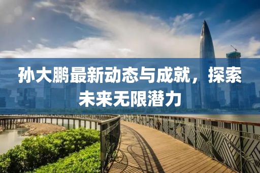 孙大鹏最新动态与成就，探索未来无限潜力