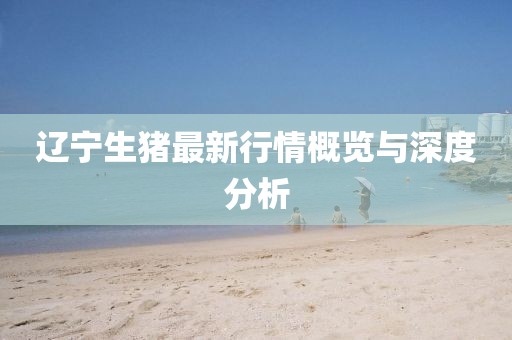 辽宁生猪最新行情概览与深度分析