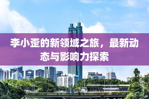 李小歪的新领域之旅，最新动态与影响力探索