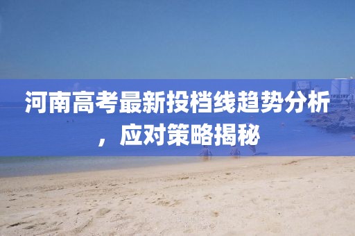 河南高考最新投档线趋势分析，应对策略揭秘