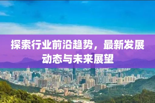 探索行业前沿趋势，最新发展动态与未来展望