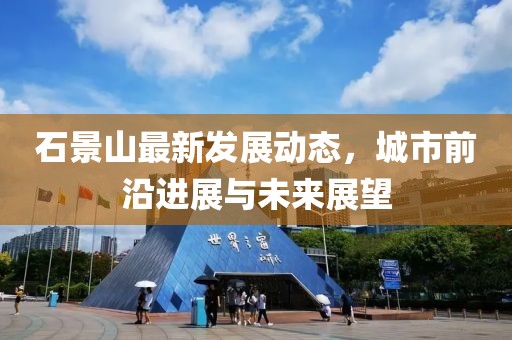 石景山最新发展动态，城市前沿进展与未来展望
