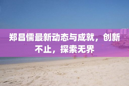 郑昌儒最新动态与成就，创新不止，探索无界