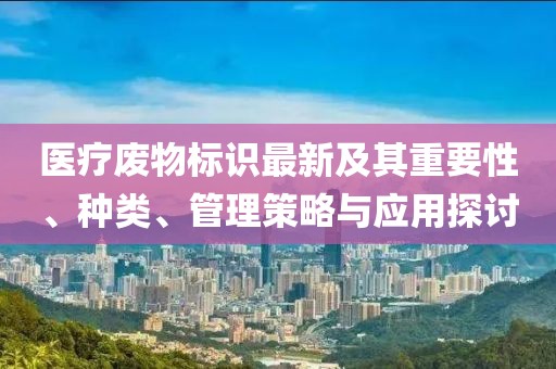 医疗废物标识最新及其重要性、种类、管理策略与应用探讨