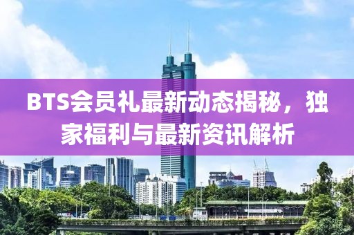 BTS会员礼最新动态揭秘，独家福利与最新资讯解析