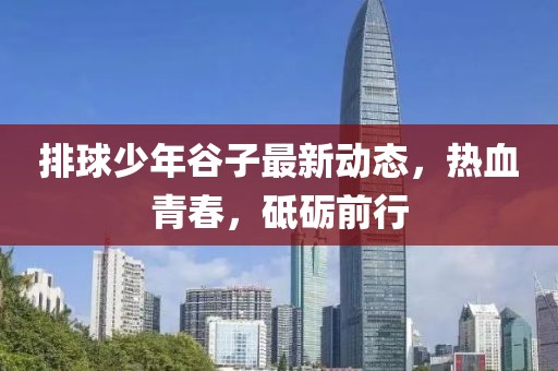 排球少年谷子最新动态，热血青春，砥砺前行