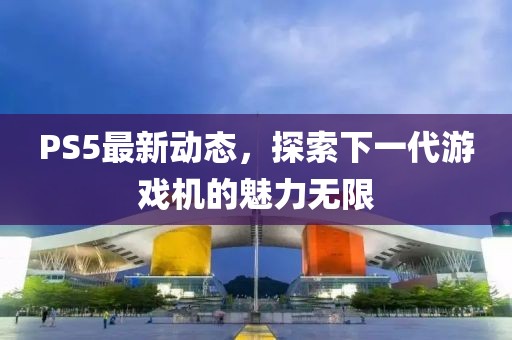 PS5最新动态，探索下一代游戏机的魅力无限