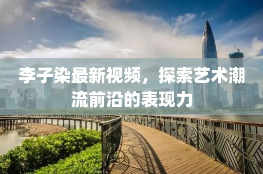 李子染最新视频，探索艺术潮流前沿的表现力
