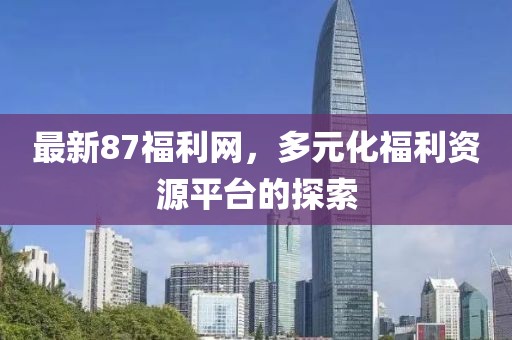 最新87福利网，多元化福利资源平台的探索