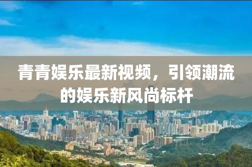 青青娱乐最新视频，引领潮流的娱乐新风尚标杆