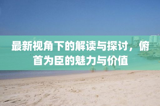 最新视角下的解读与探讨，俯首为臣的魅力与价值