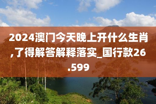 2024澳门今天晚上开什么生肖,了得解答解释落实_国行款26.599