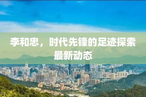 李和忠，时代先锋的足迹探索最新动态