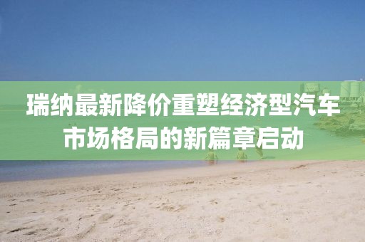 瑞纳最新降价重塑经济型汽车市场格局的新篇章启动