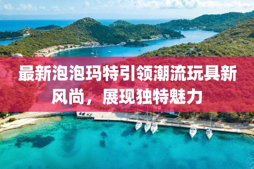 最新泡泡玛特引领潮流玩具新风尚，展现独特魅力