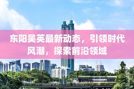 东阳吴英最新动态，引领时代风潮，探索前沿领域