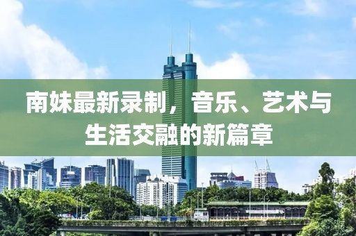 南妹最新录制，音乐、艺术与生活交融的新篇章