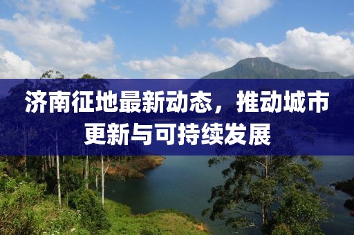 济南征地最新动态，推动城市更新与可持续发展