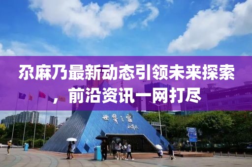 尕麻乃最新动态引领未来探索，前沿资讯一网打尽