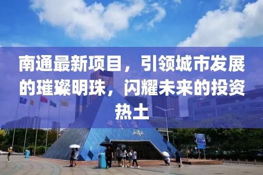 南通最新项目，引领城市发展的璀璨明珠，闪耀未来的投资热土