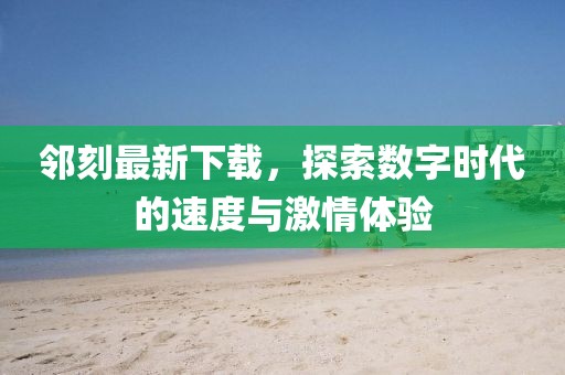 邻刻最新下载，探索数字时代的速度与激情体验