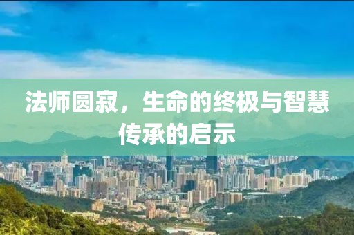 法师圆寂，生命的终极与智慧传承的启示