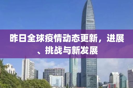 昨日全球疫情动态更新，进展、挑战与新发展