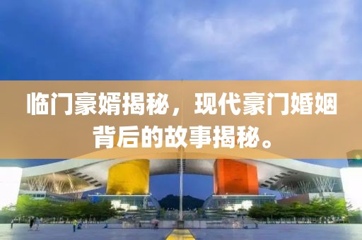 临门豪婿揭秘，现代豪门婚姻背后的故事揭秘。
