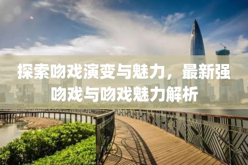 探索吻戏演变与魅力，最新强吻戏与吻戏魅力解析