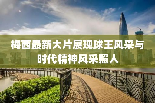 梅西最新大片展现球王风采与时代精神风采照人