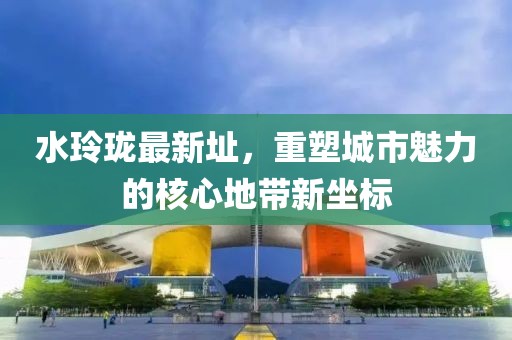水玲珑最新址，重塑城市魅力的核心地带新坐标