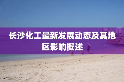 长沙化工最新发展动态及其地区影响概述