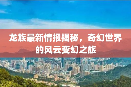 龙族最新情报揭秘，奇幻世界的风云变幻之旅