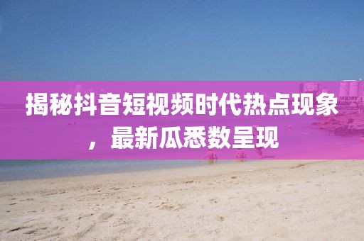 揭秘抖音短视频时代热点现象，最新瓜悉数呈现