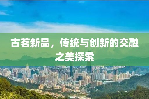 古茗新品，传统与创新的交融之美探索