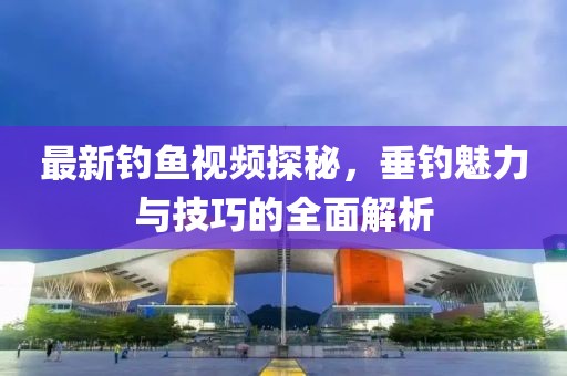 最新钓鱼视频探秘，垂钓魅力与技巧的全面解析