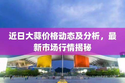 近日大蒜价格动态及分析，最新市场行情揭秘