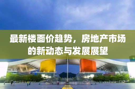 最新楼面价趋势，房地产市场的新动态与发展展望