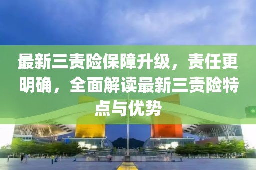 最新三责险保障升级，责任更明确，全面解读最新三责险特点与优势