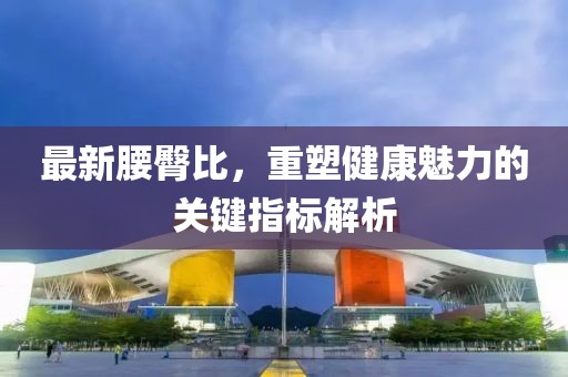 最新腰臀比，重塑健康魅力的关键指标解析