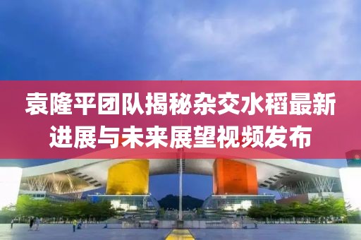 袁隆平团队揭秘杂交水稻最新进展与未来展望视频发布