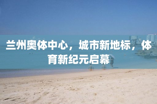 兰州奥体中心，城市新地标，体育新纪元启幕