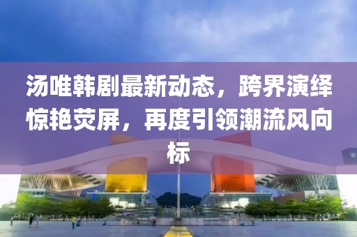 汤唯韩剧最新动态，跨界演绎惊艳荧屏，再度引领潮流风向标