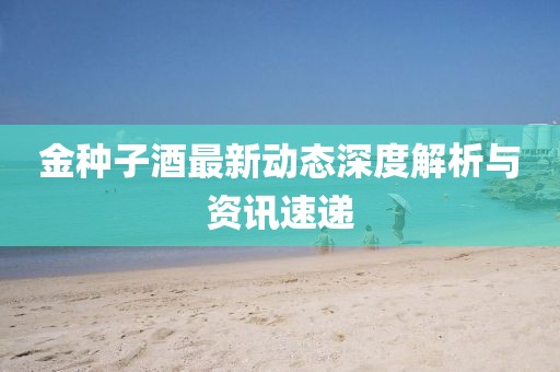 金种子酒最新动态深度解析与资讯速递