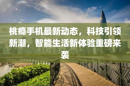 桃瘾手机最新动态，科技引领新潮，智能生活新体验重磅来袭