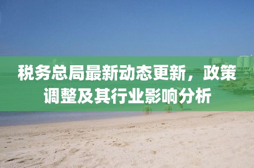 税务总局最新动态更新，政策调整及其行业影响分析